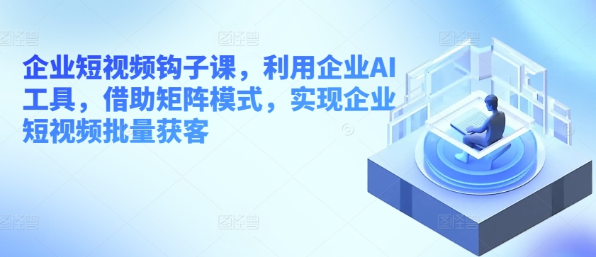 企业短视频钩子课，利用企业AI工具，借助矩阵模式，实现企业短视频批量获客-搞钱利器