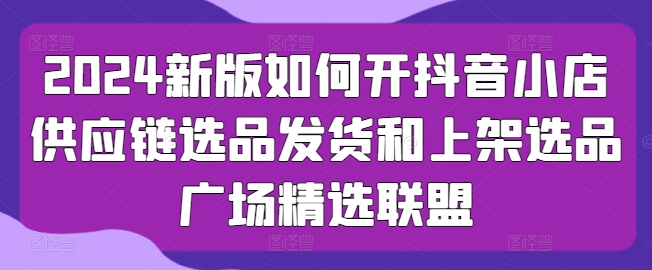 2024新版如何开抖音小店供应链选品发货和上架选品广场精选联盟-搞钱利器