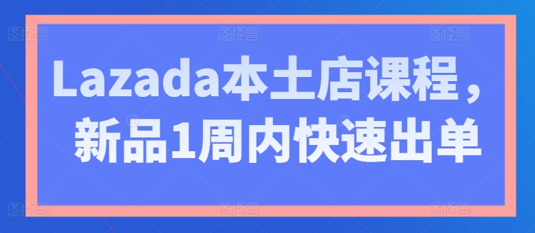 Lazada本土店课程，新品1周内快速出单-搞钱利器