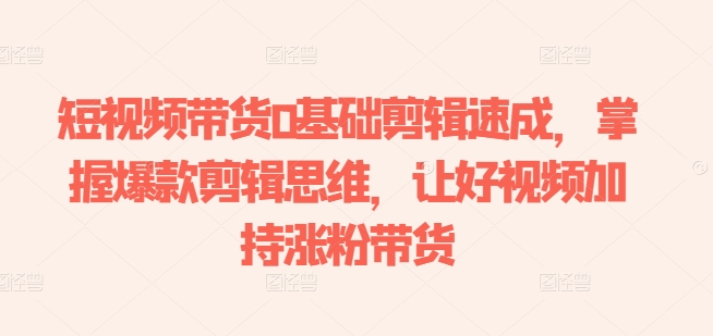 短视频带货0基础剪辑速成，掌握爆款剪辑思维，让好视频加持涨粉带货-搞钱利器