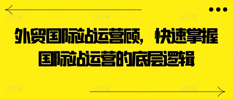 外贸国际站运营顾问，快速掌握国际站运营的底层逻辑-搞钱利器