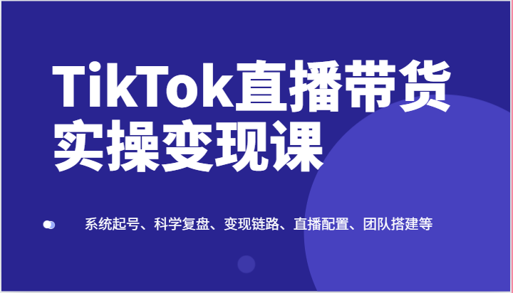 TikTok直播带货实操变现课：系统起号、科学复盘、变现链路、直播配置、团队搭建等-搞钱利器