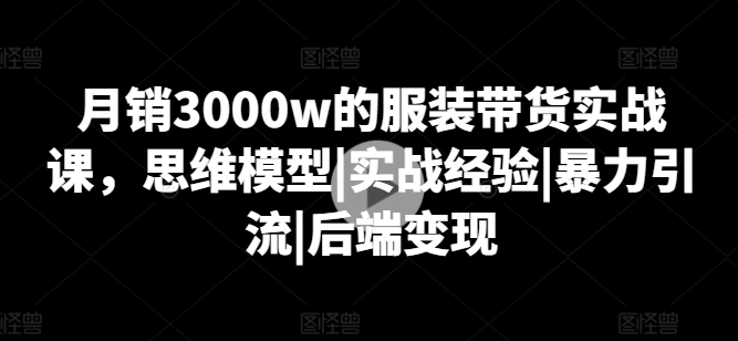 月销3000w的服装带货实战课，思维模型|实战经验|暴力引流|后端变现-搞钱利器