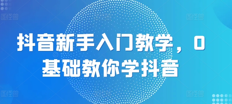 抖音新手入门教学，0基础教你学抖音-搞钱利器