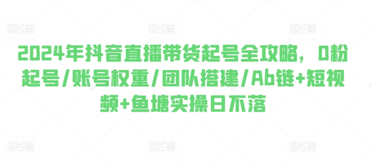 2024年抖音直播带货起号全攻略，0粉起号/账号权重/团队搭建/Ab链+短视频+鱼塘实操日不落-搞钱利器