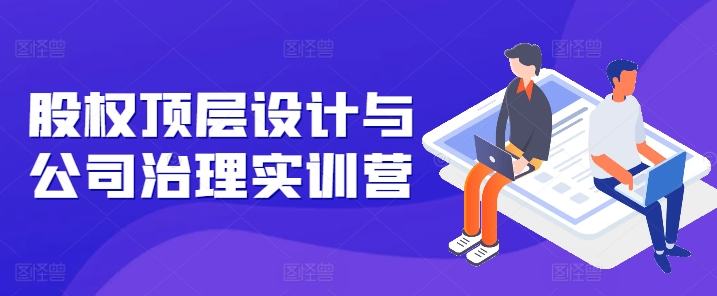 股权顶层设计与公司治理实训营，补全股权短板/守住控制权底线/熟悉4大注册信息/规避3大法律风险-搞钱利器