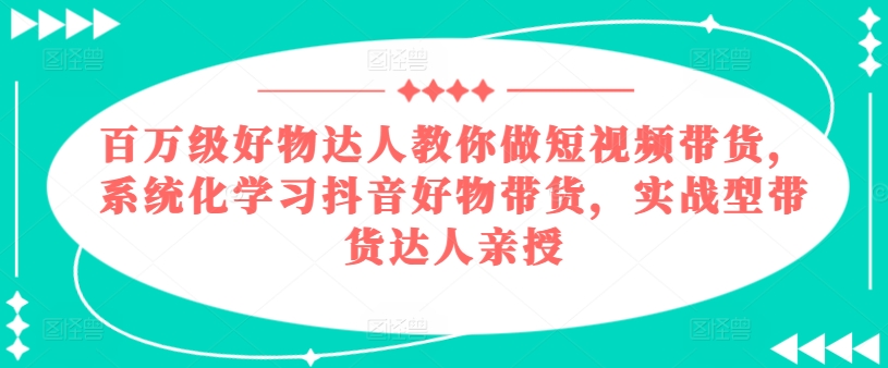 百万级好物达人教你做短视频带货，系统化学习抖音好物带货，实战型带货达人亲授-搞钱利器