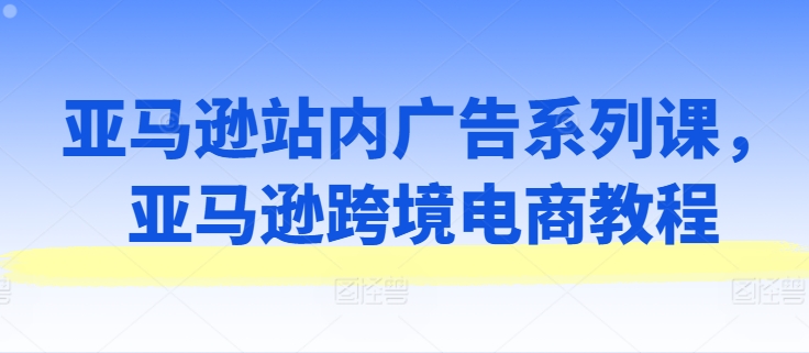 亚马逊站内广告系列课，亚马逊跨境电商教程-搞钱利器