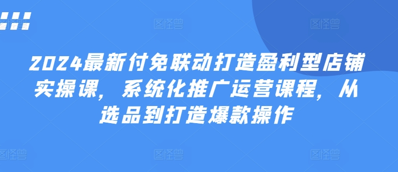 2024最新付免联动打造盈利型店铺实操课，​系统化推广运营课程，从选品到打造爆款操作-搞钱利器