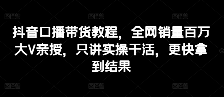 抖音口播带货教程，全网销量百万大V亲授，只讲实操干活，更快拿到结果-搞钱利器
