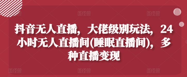 抖音无人直播，大佬级别玩法，24小时无人直播间(睡眠直播间)，多种直播变现【揭秘】-搞钱利器
