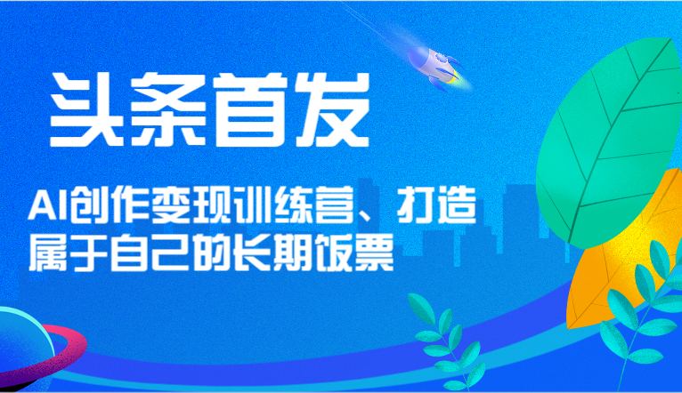 头条首发 AI创作变现训练营，打造属于自己的长期饭票-搞钱利器