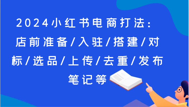 2024小红书电商打法：店前准备/入驻/搭建/对标/选品/上传/去重/发布笔记等-搞钱利器