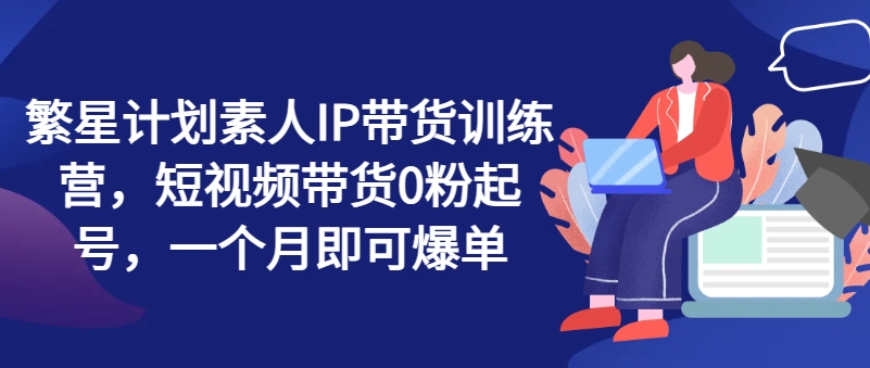 繁星计划素人IP带货训练营，短视频带货0粉起号，一个月即可爆单-搞钱利器