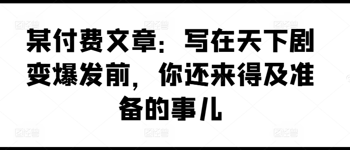某付费文章：写在天下剧变爆发前，你还来得及准备的事儿-搞钱利器