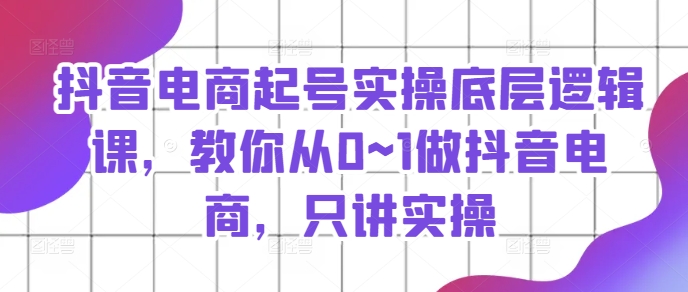 抖音电商起号实操底层逻辑课，教你从0~1做抖音电商，只讲实操-搞钱利器