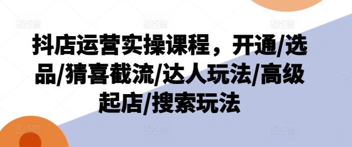 抖店运营实操课程，开通/选品/猜喜截流/达人玩法/高级起店/搜索玩法-搞钱利器