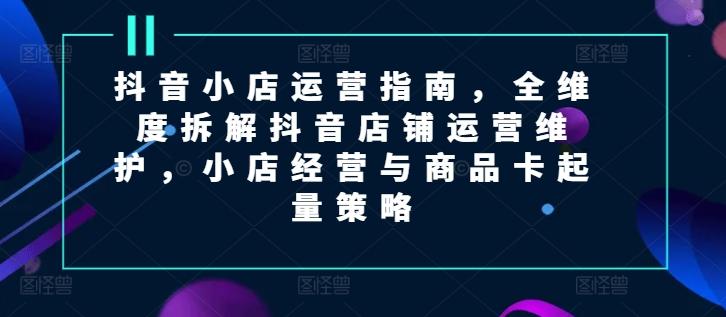 抖音小店运营指南，全维度拆解抖音店铺运营维护，小店经营与商品卡起量策略-搞钱利器