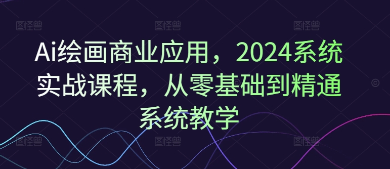 Ai绘画商业应用，2024系统实战课程，从零基础到精通系统教学-搞钱利器