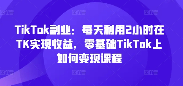 TikTok副业：每天利用2小时在TK实现收益，零基础TikTok上如何变现课程-搞钱利器