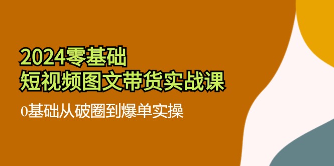 2024零基础·短视频图文带货实战课：0基础从破圈到爆单实操(35节课-搞钱利器