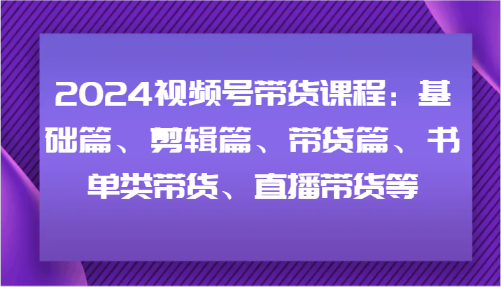 2024视频号带货课程：基础篇、剪辑篇、带货篇、书单类带货、直播带货等-搞钱利器