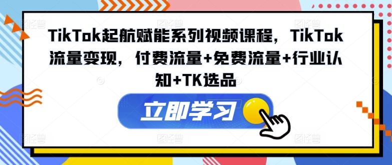 TikTok起航赋能系列视频课程，TikTok流量变现，付费流量+免费流量+行业认知+TK选品-搞钱利器