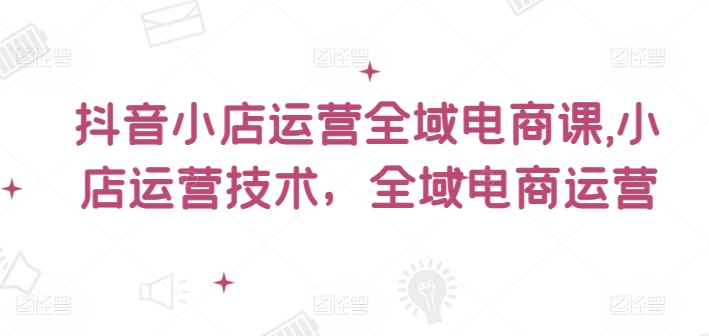 抖音小店运营全域电商课，​小店运营技术，全域电商运营-搞钱利器