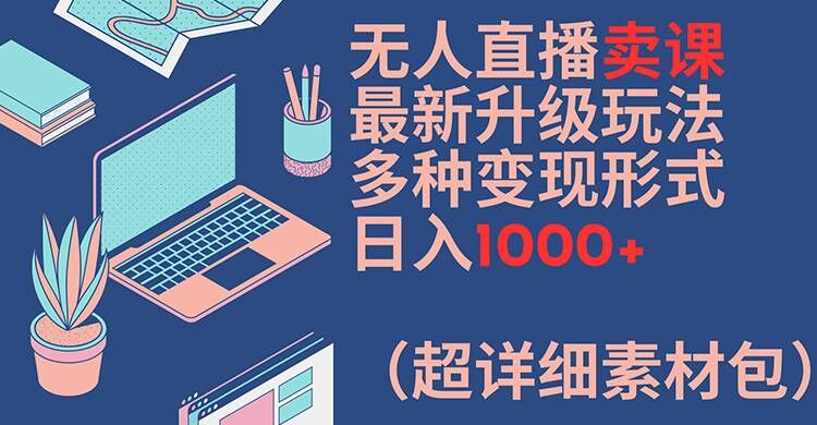 无人直播卖课最新升级玩法，多种变现形式，日入1000+(超详细素材包)【揭秘】-搞钱利器