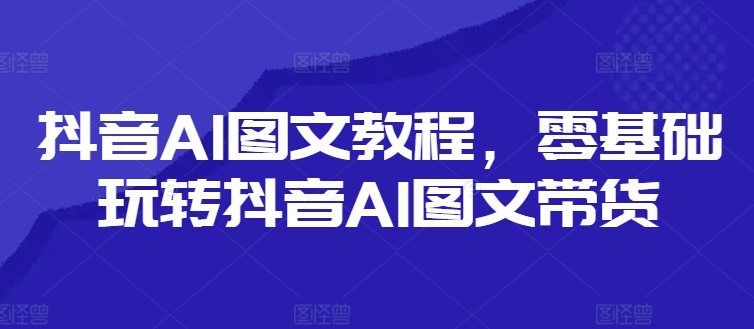 抖音AI图文教程，零基础玩转抖音AI图文带货-搞钱利器
