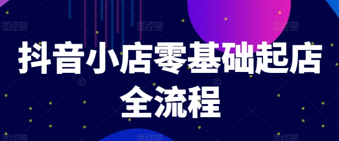 抖音小店零基础起店全流程，快速打造单品爆款技巧、商品卡引流模式与推流算法等-搞钱利器
