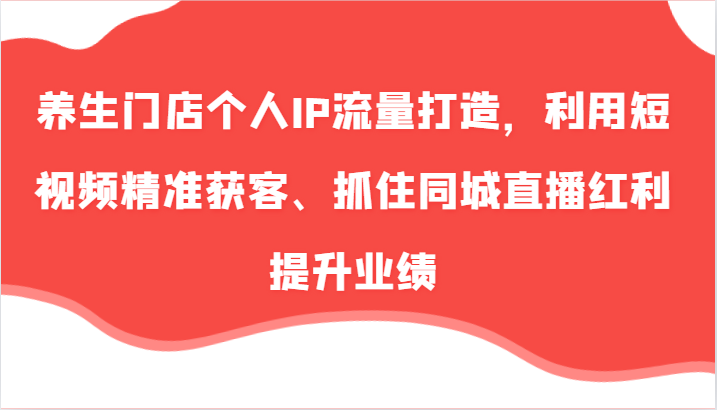 养生门店个人IP流量打造，利用短视频精准获客、抓住同城直播红利提升业绩(57节)-搞钱利器