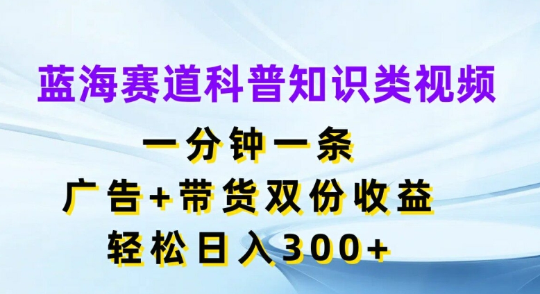 蓝海赛道科普知识类视频，一分钟一条，广告+带货双份收益，轻松日入300+【揭秘】-搞钱利器