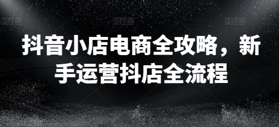 抖音小店电商全攻略，新手运营抖店全流程-搞钱利器
