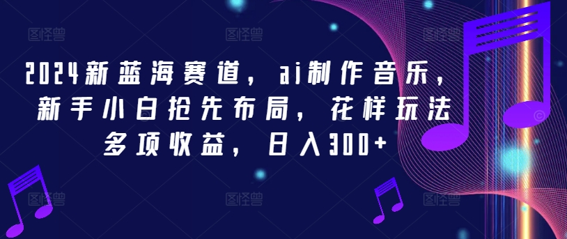 2024新蓝海赛道，ai制作音乐，新手小白抢先布局，花样玩法多项收益，日入300+【揭秘】-搞钱利器