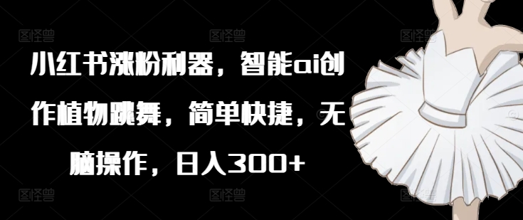 小红书涨粉利器，智能ai创作植物跳舞，简单快捷，无脑操作，日入300+-搞钱利器