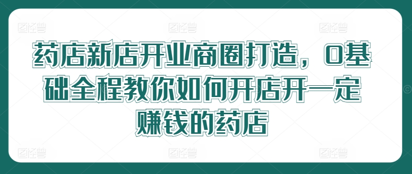 药店新店开业商圈打造，0基础全程教你如何开店开一定赚钱的药店-搞钱利器