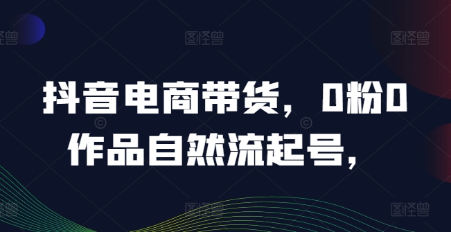 抖音电商带货，0粉0作品自然流起号，热销20多万人的抖音课程的经验分享-搞钱利器