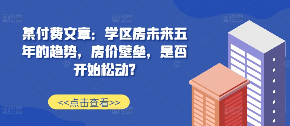 某付费文章：学区房未来五年的趋势，房价壁垒，是否开始松动?-搞钱利器