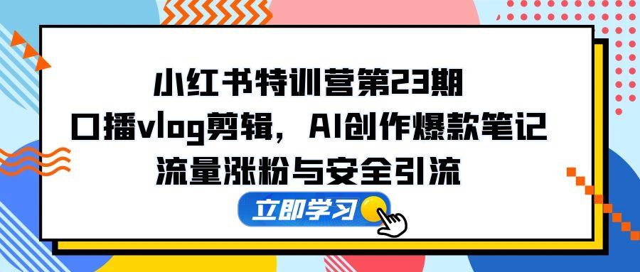 小红书特训营第23期，口播vlog剪辑，AI创作爆款笔记，流量涨粉与安全引流-搞钱利器