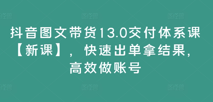 抖音图文带货13.0交付体系课【新课】，快速出单拿结果，高效做账号-搞钱利器