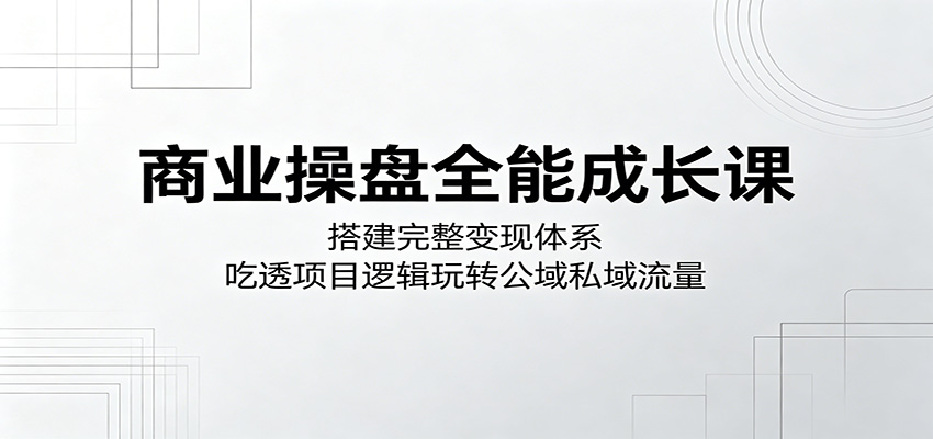 商业操盘全能成长课：搭建完整变现体系，吃透项目逻辑玩转公域私域流量-搞钱利器