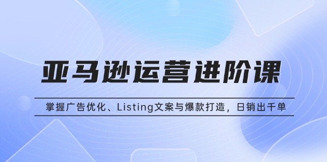 亚马逊运营进阶课：掌握广告优化、Listing文案与爆款打造，日销出千单-搞钱利器
