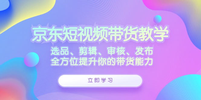 京东短视频带货教学：选品、剪辑、审核、发布，全方位提升你的带货能力-搞钱利器