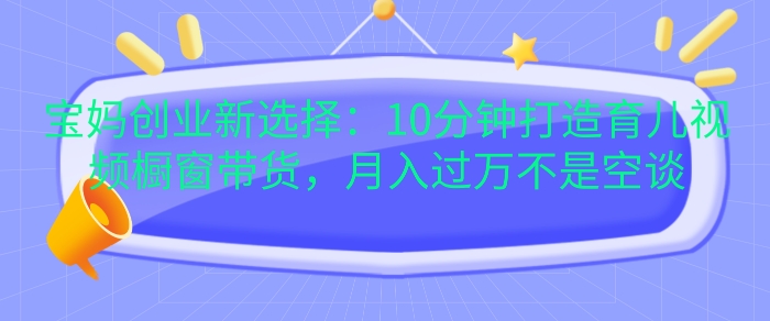 宝妈创业新选择：10分钟打造育儿视频橱窗带货，月入过W不是空谈【揭秘】-搞钱利器