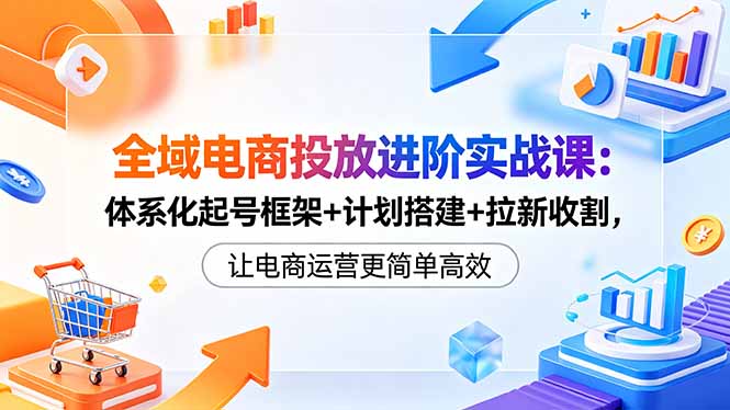 全域电商投放进阶实战课:体系化起号框架+计划搭建+拉新收割,让电商运营更简单高效-搞钱利器