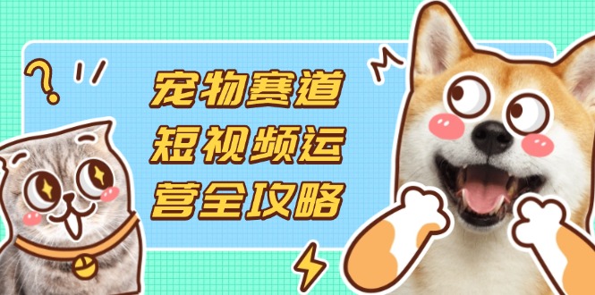 宠物赛道短视频运营全攻略，选品拍摄剪辑实操，实现流量到收益转化-搞钱利器