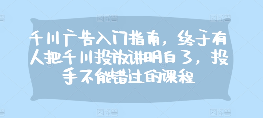 千川广告入门指南，终于有人把千川投放讲明白了，投手不能错过的课程-搞钱利器