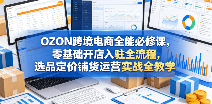 OZON跨境电商全能必修课，零基础开店入驻全流程，选品定价铺货运营实战全教学-搞钱利器