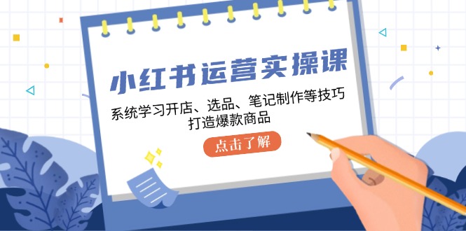 小红书运营实操课，系统学习开店、选品、笔记制作等技巧，打造爆款商品-搞钱利器
